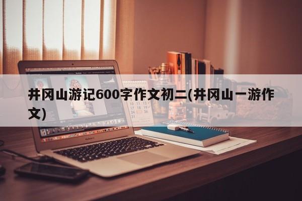 井冈山游记600字作文初二(井冈山一游作文)