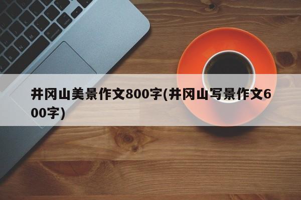 井冈山美景作文800字(井冈山写景作文600字) 第1张