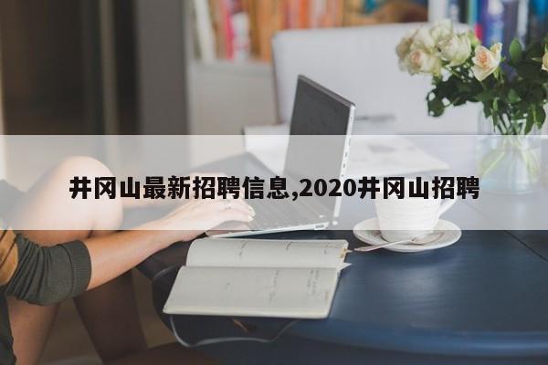 井冈山最新招聘信息,2020井冈山招聘