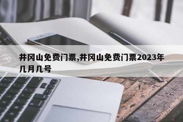 井冈山免费门票,井冈山免费门票2023年几月几号