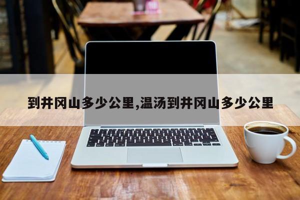 到井冈山多少公里,温汤到井冈山多少公里