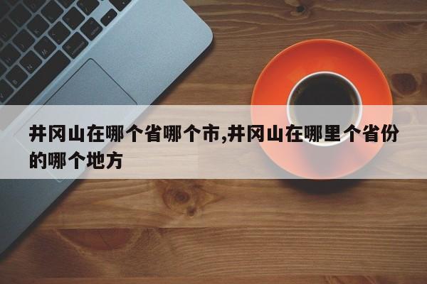 井冈山在哪个省哪个市,井冈山在哪里个省份的哪个地方