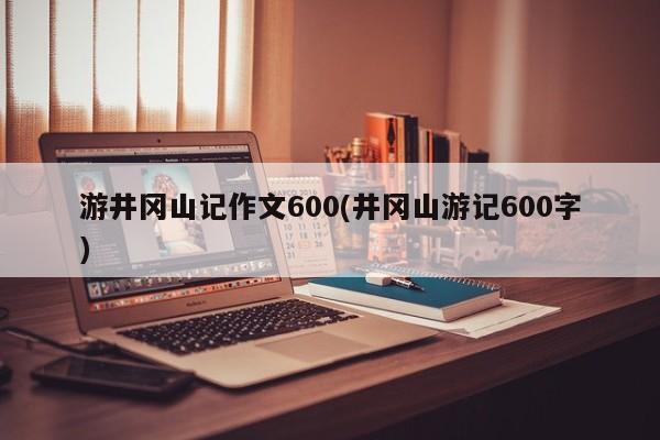 游井冈山记作文600(井冈山游记600字)