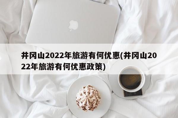 井冈山2022年旅游有何优惠(井冈山2022年旅游有何优惠政策)