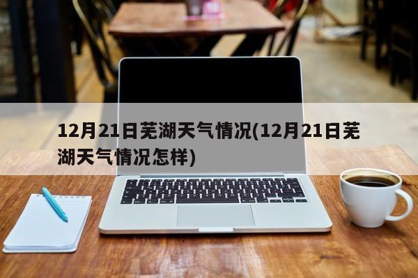 12月21日芜湖天气情况(12月21日芜湖天气情况怎样) 第1张